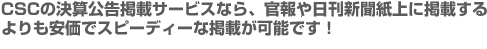 CSCの決算公告掲載サービスなら、官報や日刊新聞紙上に掲載するよりも安価でスピーディーな掲載が可能です！