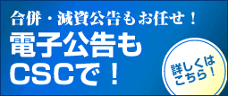 合併・減資公告もお任せ！電子公告もCSCで！ 詳しくはこちら